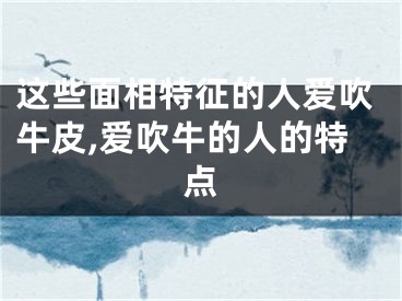 这些面相特征的人爱吹牛皮,爱吹牛的人的特点