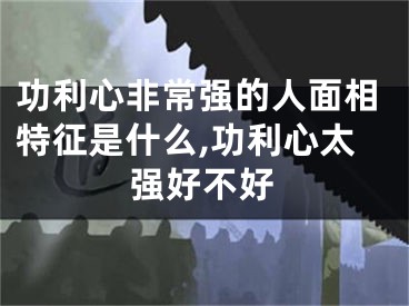 功利心非常强的人面相特征是什么,功利心太强好不好