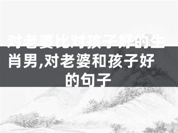 对老婆比对孩子好的生肖男,对老婆和孩子好的句子