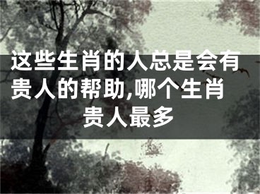 这些生肖的人总是会有贵人的帮助,哪个生肖贵人最多