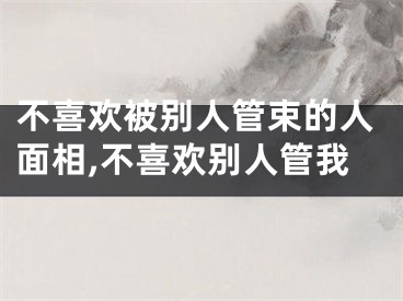 不喜欢被别人管束的人面相,不喜欢别人管我