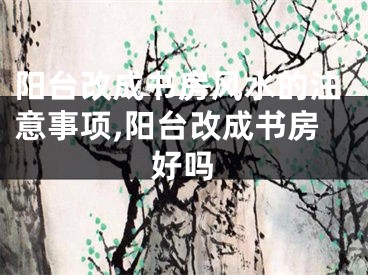 阳台改成书房风水的注意事项,阳台改成书房好吗