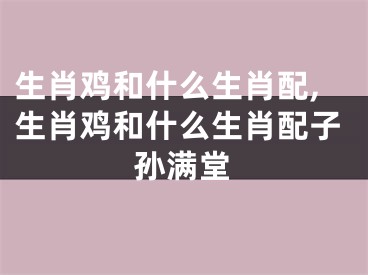 生肖鸡和什么生肖配,生肖鸡和什么生肖配子孙满堂