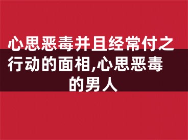 心思恶毒并且经常付之行动的面相,心思恶毒的男人