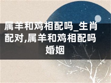 属羊和鸡相配吗_生肖配对,属羊和鸡相配吗婚姻