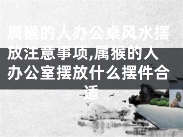 属猴的人办公桌风水摆放注意事项,属猴的人办公室摆放什么摆件合适