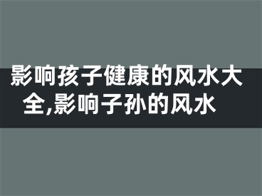 影响孩子健康的风水大全,影响子孙的风水
