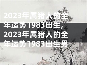 2023年属猪人的全年运势1983出生,2023年属猪人的全年运势1983出生男