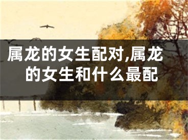 属龙的女生配对,属龙的女生和什么最配