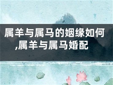 属羊与属马的姻缘如何,属羊与属马婚配