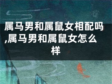 属马男和属鼠女相配吗,属马男和属鼠女怎么样