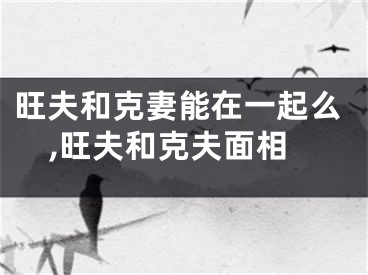 旺夫和克妻能在一起么,旺夫和克夫面相
