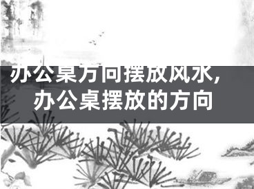 办公桌方向摆放风水,办公桌摆放的方向