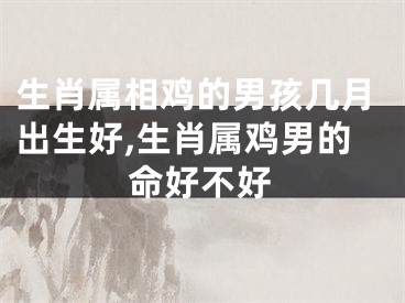 生肖属相鸡的男孩几月出生好,生肖属鸡男的命好不好