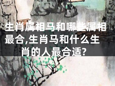 生肖属相马和哪些属相最合,生肖马和什么生肖的人最合适?