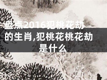 盘点2016犯桃花劫的生肖,犯桃花桃花劫是什么
