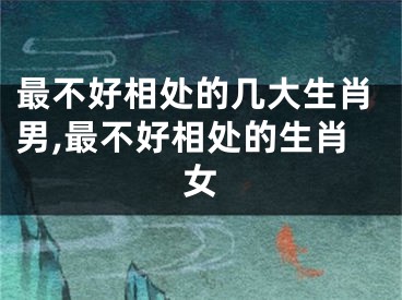 最不好相处的几大生肖男,最不好相处的生肖女
