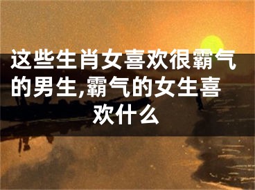 这些生肖女喜欢很霸气的男生,霸气的女生喜欢什么