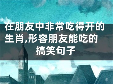 在朋友中非常吃得开的生肖,形容朋友能吃的搞笑句子