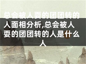 总会被人耍的团团转的人面相分析,总会被人耍的团团转的人是什么人