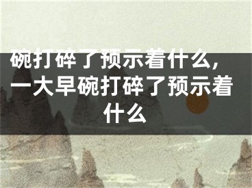 碗打碎了预示着什么,一大早碗打碎了预示着什么