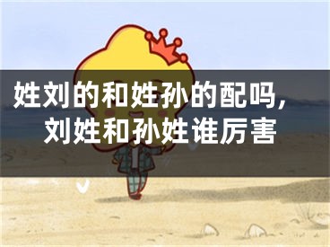 姓刘的和姓孙的配吗,刘姓和孙姓谁厉害