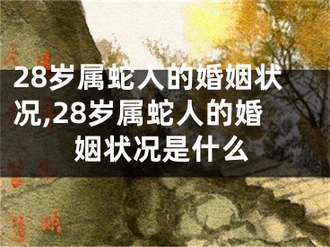 28岁属蛇人的婚姻状况,28岁属蛇人的婚姻状况是什么