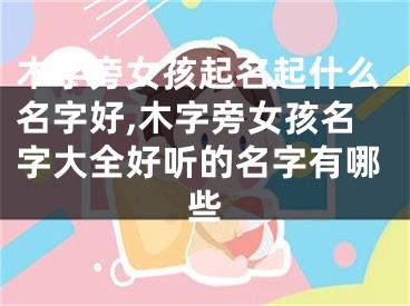 木字旁女孩起名起什么名字好,木字旁女孩名字大全好听的名字有哪些