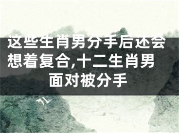 这些生肖男分手后还会想着复合,十二生肖男面对被分手