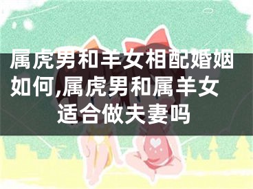 属虎男和羊女相配婚姻如何,属虎男和属羊女适合做夫妻吗
