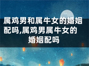 属鸡男和属牛女的婚姻配吗,属鸡男属牛女的婚姻配吗