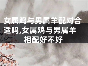 女属鸡与男属羊配对合适吗,女属鸡与男属羊相配好不好
