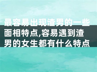 最容易出现渣男的一些面相特点,容易遇到渣男的女生都有什么特点