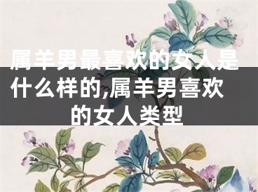 属羊男最喜欢的女人是什么样的,属羊男喜欢的女人类型