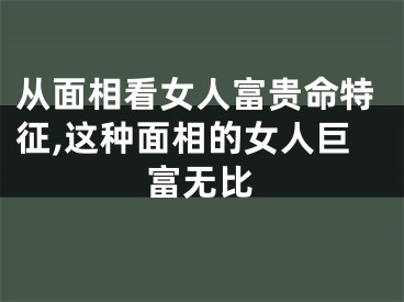 从面相看女人富贵命特征,这种面相的女人巨富无比