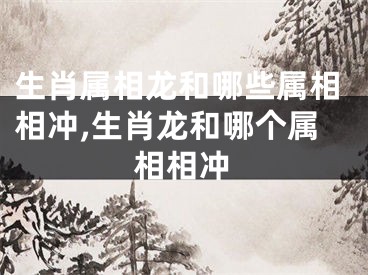 生肖属相龙和哪些属相相冲,生肖龙和哪个属相相冲