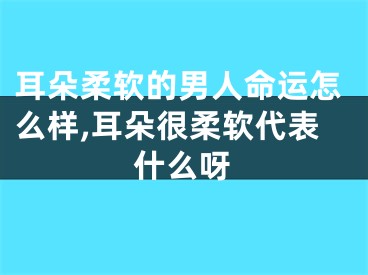 耳朵柔软的男人命运怎么样,耳朵很柔软代表什么呀