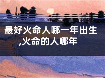 最好火命人哪一年出生,火命的人哪年