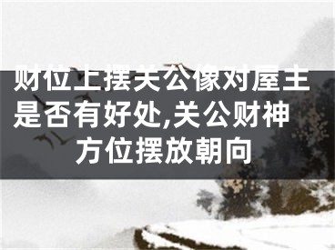 财位上摆关公像对屋主是否有好处,关公财神方位摆放朝向