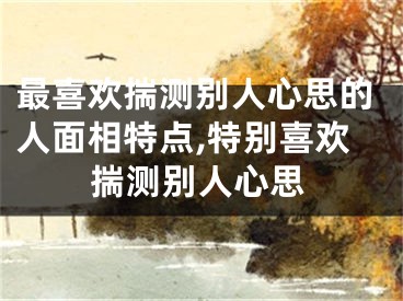 最喜欢揣测别人心思的人面相特点,特别喜欢揣测别人心思