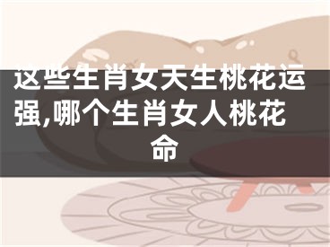 这些生肖女天生桃花运强,哪个生肖女人桃花命