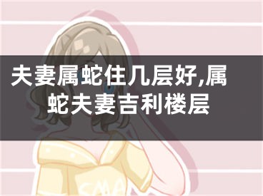 夫妻属蛇住几层好,属蛇夫妻吉利楼层