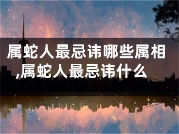 属蛇人最忌讳哪些属相,属蛇人最忌讳什么