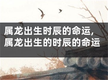 属龙出生时辰的命运,属龙出生的时辰的命运