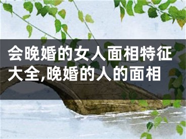会晚婚的女人面相特征大全,晚婚的人的面相
