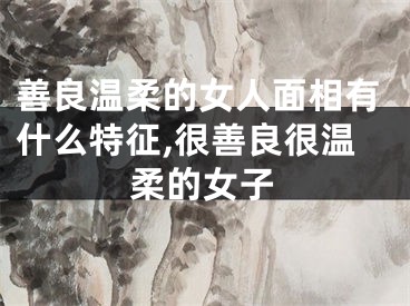 善良温柔的女人面相有什么特征,很善良很温柔的女子