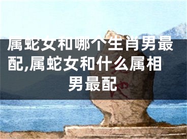 属蛇女和哪个生肖男最配,属蛇女和什么属相男最配