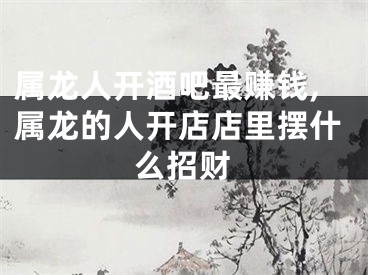 属龙人开酒吧最赚钱,属龙的人开店店里摆什么招财
