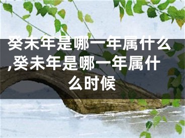 癸未年是哪一年属什么,癸未年是哪一年属什么时候
