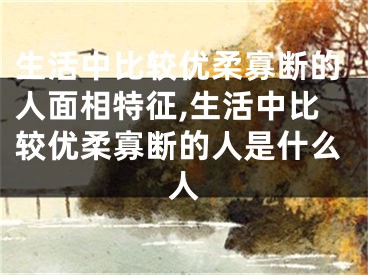 生活中比较优柔寡断的人面相特征,生活中比较优柔寡断的人是什么人